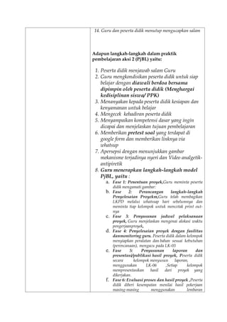 14. Guru dan peserta didik menutup mengucapkan salam
Adapun langkah-langkah dalam praktik
pembelajaran aksi 2 (PjBL) yaitu:
1. Peserta didik menjawab salam Guru
2. Guru mengkondisikan peserta didik untuk siap
belajar dengan diawali berdoa bersama
dipimpin oleh peserta didik (Menghargai
kedisiplinan siswa/ PPK)
3. Menanyakan kepada peserta didik kesiapan dan
kenyamanan untuk belajar
4. Mengecek kehadiran peserta didik
5. Menyampaikan kompetensi dasar yang ingin
dicapai dan menjelaskan tujuan pembelajaran
6. Memberikan pretest soal yang terdapat di
google form dan memberikan linknya via
whatsup
7. Apersepsi dengan menunjukkan gambar
mekanisme terjadinya nyeri dan Video analgetik-
antipiretik
8. Guru menerapkan langkah-langkah model
PjBL, yaitu :
a. Fase 1: Penentuan proyek,Guru meminta peserta
didik mengamati gambar:
b. Fase 2: Perancangan langkah-langkah
Penyelesaian Proyekm,Guru telah membagikan
LKPD melalui whatssap hari sebelumnya dan
meminta tiap kelompok untuk mencetak print out-
nya
c. Fase 3: Penyusunan jadwal pelaksanaan
proyek, Guru menjelaskan mengenai alokasi waktu
pengerjaanproyek,
d. Fase 4: Penyelesaian proyek dengan fasilitas
danmonitoring guru. Peserta didik dalam kelompok
menyiapkan peralatan dan bahan sesuai kebutuhan
(perencanaan), mengacu pada LK-03
e. Fase 5: Penyusunan laporan dan
presentasi/publikasi hasil proyek, Peserta didik
secara kelompok menyusun laporan,
menggunakan LK-06 ,Setiap kelompok
mempresentasikan hasil dari proyek yang
dikerjakan.
f. Fase 6: Evaluasi proses dan hasil proyek ,Peserta
didik diberi kesempatan menilai hasil pekerjaan
masing-masing menggunakan lembaran
 