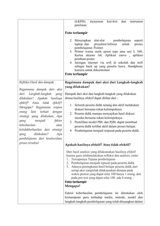 (LKPD). menyusun kisi-kisi dan instrumen
penilaian
Foto terlampir
.
2. Menyiapkan alat-alat pembelajaran seperti
laptop dan proyektor/infocus untuk proses
pembelajaran. Pointer
3. Printer warna merk epson type atau seri L 360,
Kertas ukuran A4, Aplikasi canva , aplikasi
pembuat poster.
4. Jaringan interner via wifi di sekolah dan mifi
sebagai back up yang penulis bawa. Handphone
kamera untuk dokumentasi
Foto terlampir
Refleksi Hasil dan dampak
Bagaimana dampak dari aksi
dari Langkah-langkah yang
dilakukan? Apakah hasilnya
efektif? Atau tidak efektif?
Mengapa? Bagaimana respon
orang lain terkait dengan
strategi yang dilakukan, Apa
yang menjadi faktor
keberhasilan atau
ketidakberhasilan dari strategi
yang dilakukan? Apa
pembelajaran dari keseluruhan
proses tersebut
Bagaimana dampak dari aksi dari Langkah-langkah
yang dilakukan?
Dampak dari aksi dan langkah-langkah yang dilakukan
dirasa hasilnya efektif dapat dilihat dari :
1. Seluruh peserta didik senang dan aktif melakukan
diskusi bersama rekan kelompoknya.
2. Peserta didik mampu menyajikan hasil diskusi
mereka bersama rekan kelompoknya.
3. Pemilihan model PBL dan PjBL dapat membuat
peserta didik terlibat aktif dalam proses belajar.
4. Pembelajaran menjadi terpusat pada peserta didik.
Apakah hasilnya efektif? Atau tidak efektif?
Dari hasil analisis yang dilaksanakan hasilnya efektif
karena guru telahmelakukan refleksi dan analisis, yaitu:
1. Tercapainya Tujuan pembelajaran
2. Pembelajaran menjadi tepusat pada peserta didik.
3. Adanya peningkatan hasil belajar peserta didik dari
setiap aksi yangtelah dilaksanakan dimana pada
waktu pretest yang dapat nilai 100 hanya 1 orang, dan
pada pos test yang dapat nilai 100 ada 8 orang. :
Foto terlampir
Mengapa?
Faktor keberhasilan pembelajaran ini ditentukan oleh
kemampuan guru terhadap media, metode, model dan
langkah-langkah pembelajaran yang telah dituangkan dalam
 