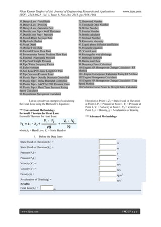 Vikas Kumar Singh et al Int. Journal of Engineering Research and Applications
ISSN : 2248-9622, Vol. 3, Issue 6, Nov-Dec 2013, pp.1956-1964
























33.Darcys Law - Void Ratio
34.Darcys Law - Porosity
35.Darcys Law - Saturated Soil
36.Ductile Iron Pipe - Wall Thickness
37.Ductile Iron Pipe - Pressure
38.French Drain Seepage Rate
39.Hydraulic Radius
40.Mean Depth
79.Orifice Flow Rate
80.Parshall Flume Flow Rate
81.Permeameter Porous Medium Flow Rate
82.External Hydrostatic Pressure
83.Pipe Soil Weight Pressure
84.Pipe Water Buoyancy Factor
85.Euler Numbers
86.Soil Load Per Linear Length Of Pipe
87.Pipe Vacuum Pressure Load
88.Plastic Pipe - Outside Diameter Controlled
89.Plastic Pipe - Inside Diameter Controlled
90.Plastic Pipe - AWWA C900 Pressure Class
91.Plastic Pipe - Short Term Pressure Rating
Speed Calculator
92.Proportional Navigation Calculator





















Let us consider an example of calculating
the Head Loss using the Bernoulli’s Equation :
***Conventional Methodology
Bernoulli Theorem for Head Loss:
Bernoulli Theorem for Head Loss:

www.ijera.com

72.Sherwood Number
73.Threshold Odor Number
74.Weber Number
75.Fourier Number
76.Brittle calculator
77.Strohaul Number
78.Kinematic viscosity
93.Liquid phase diffusion coefficient
94.Poiseuille equation
95. V notch weir
96.Rectangular weir discharge
97.Bernoulli numbers
98.Bazins weir flow
99.Buoyancy Force Calculator
100.Engine HP Horsepower Change Calculator - ET
Method
101..Engine Horsepower Calculator Using ET Method
102.Engine Horsepower Calculator
103.Engine HP Horsepower Change Calculator - Trap
Speed Method
104.Vehicles Horse Power to Weight Ratio Calculator

Elevation at Point 1, Z2 = Static Head or Elevation
at Point 2, P1 = Pressure at Point 1, P2 = Pressure at
Point 2, V1 = Velocity at Point 1, V2 = Velocity at
Point 2, ρ = Density, g = Acceleration of Gravity.
***Advanced Methodology

where,hL = Head Loss, Z1 = Static Head or
1.

Before the Data Entry

Static Head or Elevation(Z1) =

m

Static Head or Elevation(Z2) =

m

Pressure(P1) =

P

Pressure(P2) =

P

Velocity(V1) =

m/s

Velocity(V2) =

m/s

Density(ρ) =

kg/m3

Acceleration of Gravity(g) =

m/s2

Results:
Head Loss(hL) =

www.ijera.com

m

1963 | P a g e

 