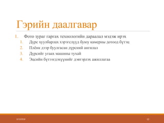 Гэрийн даалгавар
1. Фото зураг гаргах технологийн дараалал мэдэж ирэх
1. Дүрс хуулбарлах хэрэгслүүд буюу камерны дотоод бүтэц
2. Плёнк дээр буулгасан дүрсний ангилал
3. Дүрсийг угаах машины тухай
4. Эцсийн бүтээгдэхүүнийг дэвтэрлэх ажиллагаа
3/13/2018 12
 