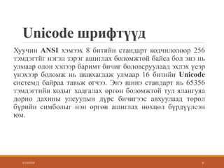 Unicode шрифтүүд
Хуучин ANSI хэмээх 8 битийн стандарт кодчилолоор 256
тэмдэгтйг нэгэн зэрэг ашиглах боломжтой байса бол энэ нь
улмаар олон хэлээр баримт бичиг боловсруулаад эхлэх үеэр
үнэхээр боломж нь шавхагдаж улмаар 16 битийн Unicode
системд байраа тавьж өгчээ. Энэ шинэ стандарт нь 65356
тэмдэгтийн кодыг хадгалах өргөн боломжтой тул ялангуяа
дорно дахины улсуудын дүрс бичигээс авхуулаад төрөл
бүрийн симболыг нэн өргөн ашиглах нөхцөл бүрдүүлсэн
юм.
3/13/2018 6
 
