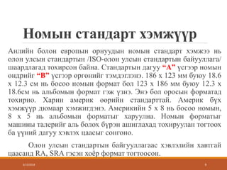 Номын стандарт хэмжүүр
Анлийн болон европын орнуудын номын стандарт хэмжээ нь
олон улсын стандартын /ISO-олон улсын стандартын байууллага/
шаардлагад тохирсон байна. Стандартын дагуу “А” үсгээр номын
өндрийг “B” үсгээр өргөнийг тэмдэглэнэ. 186 x 123 мм буюу 18.6
x 12.3 см нь босоо номын формат бол 123 x 186 мм буюу 12.3 x
18.6см нь альбомын формат гэж үзнэ. Энэ бол оросын форматад
тохирно. Харин америк өөрийн стандарттай. Америк бүх
хэмжүүр дюмаар хэмжигдэнэ. Америкийн 5 x 8 нь босоо номын,
8 x 5 нь альбомын форматыг харуулна. Номын форматыг
машины талерийг аль болох бүрэн ашиглахад тохируулан тогтоох
ба үүний дагуу хэвлэх цаасыг сонгоно.
Олон улсын стандартын байгууллагаас хэвлэлийн хавтгай
цаасанд RA, SRA гэсэн хоёр формат тогтоосон.
3/13/2018 9
 