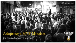 @thegaragegroup
Adopting a MVP Mindset 
for evolved research learning
 