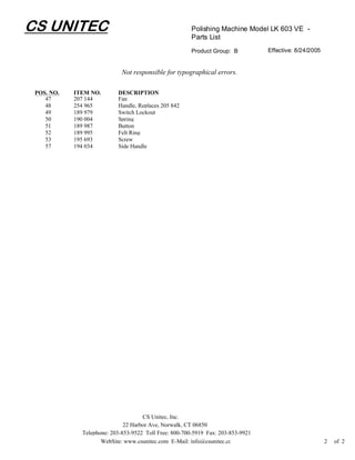 CS UNITEC                                               Polishing Machine Model LK 603 VE -
                                                        Parts List
                                                        Product Group: B          Effective: 8/24/2005


                             Not responsible for typographical errors.

 POS. NO.   ITEM NO.       DESCRIPTION
    47      207 144        Fan
    48      254 965        Handle, Replaces 205 842
    49      189 979        Switch Lockout
    50      190 004        Spring
    51      189 987        Button
    52      189 995        Felt Ring
    53      195 693        Screw
    57      194 034        Side Handle




                                     CS Unitec, Inc.
                              22 Harbor Ave, Norwalk, CT 06850
              Telephone: 203-853-9522 Toll Free: 800-700-5919 Fax: 203-853-9921
                     WebSite: www.csunitec.com E-Mail: info@csunitec.co                                  2   of 2
 
