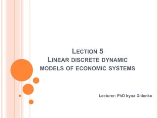 LECTION 5
LINEAR DISCRETE DYNAMIC
MODELS OF ECONOMIC SYSTEMS
Lecturer: PhD Iryna Didenko
 