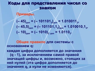 Коды для представления чисел со
Коды для представления чисел со
знаком
знаком
Примеры.
(– 45)доп = (– 1011012)доп = 1.0100112,
(– 45,5)доп = (– 101101,12)доп = 1.010010,12,
(– 10)доп = (– 1010)2 доп = 1.01102.
Общее правило для системы с
основанием q:
каждая цифра дополняется до значения
(q - 1), за исключением самой правой
значащей цифры и, возможно, стоящих за
ней нулей (эта цифра дополняется до
значения q, а нули не изменяются).
 