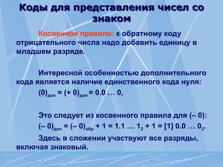 Коды для представления чисел со
Коды для представления чисел со
знаком
знаком
Косвенное правило: к обратному коду
отрицательного числа надо добавить единицу в
младшем разряде.
Интересной особенностью дополнительного
кода является наличие единственного кода нуля:
(0)доп = (+ 0)доп = 0.0 … 0,
Это следует из косвенного правила для (– 0):
(– 0)доп = (– 0)обр + 1 = 1.1 … 12 + 1 = [1] 0.0 … 02.
Здесь в сложении участвуют все разряды,
включая знаковый.
 