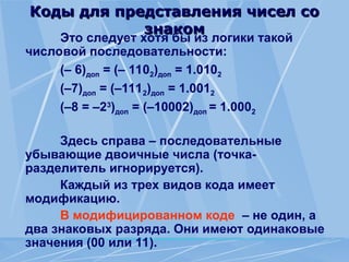 Коды для представления чисел со
Коды для представления чисел со
знаком
знаком
Это следует хотя бы из логики такой
числовой последовательности:
(– 6)доп = (– 1102)доп = 1.0102
(–7)доп = (–1112)доп = 1.0012
(–8 = –23
)доп = (–10002)доп = 1.0002
Здесь справа – последовательные
убывающие двоичные числа (точка-
разделитель игнорируется).
Каждый из трех видов кода имеет
модификацию.
В модифицированном коде – не один, а
два знаковых разряда. Они имеют одинаковые
значения (00 или 11).
 