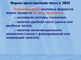 Формы представления чисел в ЭВМ
Формы представления чисел в ЭВМ
Классификацию числовых форматов
можно провести по трем признакам:
– основание системы счисления;
– наличие дробной части (целые или
дробные числа);
– наличие экспоненциального
множителя (числа с фиксированной или
плавающей запятой).
 