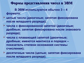 Формы представления чисел в ЭВМ
Формы представления чисел в ЭВМ
В ЭВМ используются обычно 3 – 4
формата:
 целые числа (двоичные; запятая фиксирована
после младшего разряда);
 числа с фиксированной запятой (двоичные;
дробные; запятая фиксирована после знакового
разряда);
 числа с плавающей запятой (двоичные;
дробные; имеются мантисса и порядок –
показатель степени основания системы
счисления);
 десятичные числа (целые; запятая фиксирована
после младшего разряда).
 