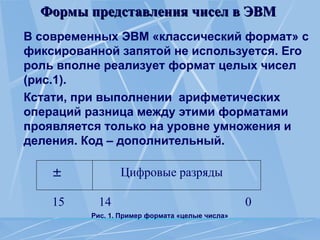 Формы представления чисел в ЭВМ
Формы представления чисел в ЭВМ
В современных ЭВМ «классический формат» с
фиксированной запятой не используется. Его
роль вполне реализует формат целых чисел
(рис.1).
Кстати, при выполнении арифметических
операций разница между этими форматами
проявляется только на уровне умножения и
деления. Код – дополнительный.
Рис. 1. Пример формата «целые числа»
Цифровые разряды

15 14 0
 