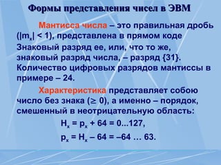 Формы представления чисел в ЭВМ
Формы представления чисел в ЭВМ
Мантисса числа – это правильная дробь
(|mx| < 1), представлена в прямом коде
Знаковый разряд ее, или, что то же,
знаковый разряд числа, – разряд {31}.
Количество цифровых разрядов мантиссы в
примере – 24.
Характеристика представляет собою
число без знака ( 0), а именно – порядок,
смешенный в неотрицательную область:
Нх = рх + 64 = 0...127,
рх = Нх – 64 = –64 … 63.
 