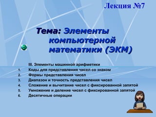 Тема:
Тема: Элементы
Элементы
компьютерной
компьютерной
математики (ЭКМ)
математики (ЭКМ)
III. Элементы машинной арифметики
1. Коды для представления чисел со знаком
2. Формы представления чисел
3. Диапазон и точность представления чисел
4. Сложение и вычитание чисел с фиксированной запятой
5. Умножение и деление чисел с фиксированной запятой
6. Десятичные операции
Лекция №7
 