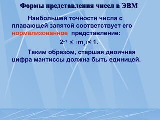 Формы представления чисел в ЭВМ
Формы представления чисел в ЭВМ
Наибольшей точности числа с
плавающей запятой соответствует его
нормализованное представление:
2–1
 mx< 1.
Таким образом, старшая двоичная
цифра мантиссы должна быть единицей.
 