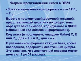 Формы представления чисел в ЭВМ
Формы представления чисел в ЭВМ
«Зона» в неупакованном формате – это 11112
= F16.
Вместе с последующей двоичной тетрадой,
представляющей десятичную цифру, зона
образует байт символа, кодируемого в ДКОИ
(«Двоичный код обмена информацией»).
Код знака (в последнем, младшем байте) С, Е
или Р16 для « + » и D16 для « – ».
В упакованном формате каждый байт, кроме
последнего, содержит 2 десятичных цифры.
Это означает, что десятичный операнд может
иметь от 1 до 31 разряда.
 