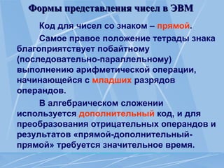 Формы представления чисел в ЭВМ
Формы представления чисел в ЭВМ
Код для чисел со знаком – прямой.
Самое правое положение тетрады знака
благоприятствует побайтному
(последовательно-параллель­
ному)
выполнению арифметической операции,
начинающейся с младших разрядов
операндов.
В алгебраическом сложении
используется дополнительный код, и для
преобразования отрицательных операндов и
результатов «прямой-дополнительный-
прямой» требуется значительное время.
 