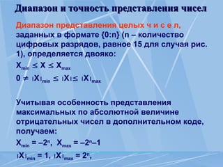 Диапазон и точность представления чисел
Диапазон и точность представления чисел
Диапазон представления целых ч и с е л,
заданных в формате {0:n} (n – количество
цифровых разрядов, равное 15 для случая рис.
1), определяется двояко:
Хmin  X  Хmax
0  Xmin  X Xmax
Учитывая особенность представления
максимальных по абсолютной величине
отрицательных чисел в дополнительном коде,
получаем:
Хmin = –2n
, Хmax = –2n
–1
Xmin = 1, Xmax = 2n
,
 