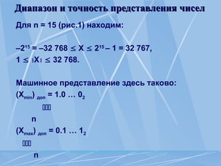 Диапазон и точность представления чисел
Диапазон и точность представления чисел
Для n = 15 (рис.1) находим:
–215
= –32 768  X  215
– 1 = 32 767,
1  X  32 768.
Машинное представление здесь таково:
(Хmin) доп = 1.0 … 02

n
(Хmax) доп = 0.1 … 12

n
 