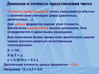 Диапазон и точность представления чисел
Диапазон и точность представления чисел
Точность представления чисел связывается обычно
с количеством значащих цифр (двоичных,
десятичных, ...).
Для целых форматов оценка этой точности
фактически равнозначна оценке диапазона. Она
определяется n двоичными разрядами.
Для получения более привычной десятичной оценки
можно воспользоваться естественным
соотношением:
2x
 10y
,
X lg 2  y,
у  0,3010 х  0,3 х.
Десятичная точность целых форматов – 0,3n.
Например, 15 х 0,3 = 4,5.
 