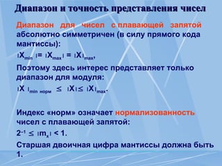 Диапазон и точность представления чисел
Диапазон и точность представления чисел
Диапазон для чисел с плавающей запятой
абсолютно симметричен (в силу прямого кода
мантиссы):
Xmin = Xmax = Xmax,
Поэтому здесь интерес представляет только
диапазон для модуля:
X min норм  X Xmax.
Индекс «норм» означает нормализованность
чисел с плавающей запятой:
2–1
 mx < 1.
Старшая двоичная цифра мантиссы должна быть
1.
 
