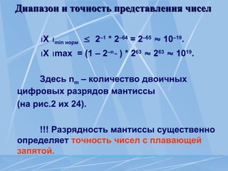 Диапазон и точность представления чисел
Диапазон и точность представления чисел
X min норм  2–1
* 2–64
= 2–65
 10–19
.
X max = (1 – 2–nm
) * 263
 263
 1019
.
Здесь nm – количество двоичных
цифровых разрядов мантиссы
(на рис.2 их 24).
!!! Разрядность мантиссы существенно
определяет точность чисел с плавающей
запятой.
 