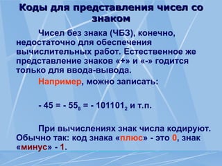 Коды для представления чисел со
Коды для представления чисел со
знаком
знаком
Чисел без знака (ЧБЗ), конечно,
недостаточно для обеспечения
вычислительных работ. Естественное же
представление знаков «+» и «-» годится
только для ввода-вывода.
Например, можно записать:
- 45 = - 558 = - 1011012 и т.п.
При вычислениях знак числа кодируют.
Обычно так: код знака «плюс» - это 0, знак
«минус» - 1.
 