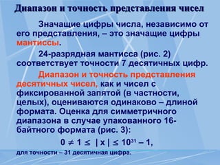 Диапазон и точность представления чисел
Диапазон и точность представления чисел
Значащие цифры числа, независимо от
его представления, – это значащие цифры
мантиссы.
24-разрядная мантисса (рис. 2)
соответствует точности 7 десятичных цифр.
Диапазон и точность представления
десятичных чисел, как и чисел с
фиксированной запятой (в частности,
целых), оцениваются одинаково – длиной
формата. Оценка для симметричного
диапазона в случае упакованного 16-
байтного формата (рис. 3):
0  1  | х |  1031
– 1,
для точности – 31 десятичная цифра.
 