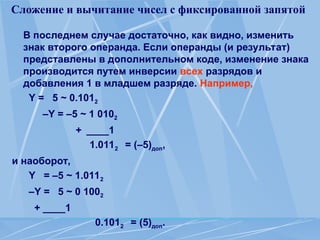 Сложение и вычитание чисел с фиксированной запятой
В последнем случае достаточно, как видно, изменить
знак второго операнда. Если операнды (и результат)
представлены в дополнительном коде, изменение знака
производится путем инверсии всех разрядов и
добавления 1 в младшем разряде. Например,
Y = 5 ~ 0.1012
–Y = –5 ~ 1 0102
+ ____1
1.0112 = (–5)доп,
и наоборот,
Y = –5 ~ 1.0112
–Y = 5 ~ 0 1002
+ ____1
0.1012 = (5)доп.
 