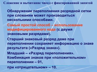 Сложение и вычитание чисел с фиксированной запятой
Обнаружение переполнения разрядной сетки
при сложении может производиться
несколькими способами.
Самый простой способ – использование
модифицированного кода (с двумя
знаковыми разрядами).
Старший знаковый разряд даже при
переполнении сохраняет информацию о знаке
результата («Разряд знака»).
Младший – «Разряд переполнения».
Комбинация знаков при «положительном»
переполнении – 01,
при «отрицательном» – 10.
 