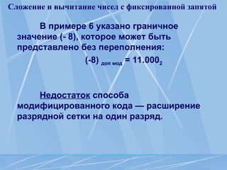 Сложение и вычитание чисел с фиксированной запятой
В примере 6 указано граничное
значение (- 8), которое может быть
представлено без переполнения:
(-8) доп мод = 11.0002
Недостаток способа
модифицированного кода — расширение
разрядной сетки на один разряд.
 