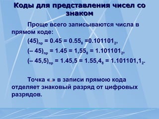 Коды для представления чисел со
Коды для представления чисел со
знаком
знаком
Проще всего записываются числа в
прямом коде:
(45)пр = 0.45 = 0.558 =0.1011012,
(– 45)пр = 1.45 = 1,558 = 1.1011012,
(– 45,5)пр = 1.45,5 = 1.55,48 = 1.101101,12.
Точка «.» в записи прямою кода
отделяет знаковый разряд от цифровых
разрядов.
 