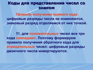 Коды для представления чисел со
Коды для представления чисел со
знаком
знаком
Правило получения прямого кода:
цифровые разряды числа не изменяются,
знаковый разряд отделяемся от них точкой.
!!!, для положительных чисел все три
кода совпадают. Поэтому формируем
правило получения обрат­
ного кода для
отрицательных чисел: цифровые разряды
двоичного числа инвертируются.
 