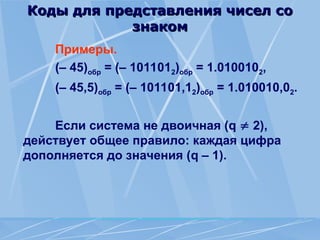 Коды для представления чисел со
Коды для представления чисел со
знаком
знаком
Примеры.
(– 45)обр = (– 1011012)обр = 1.0100102,
(– 45,5)обр = (– 101101,12)обр = 1.010010,02.
Если система не двоичная (q  2),
действует общее правило: каждая цифра
дополняется до значения (q – 1).
 