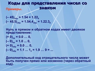 Коды для представления чисел со
Коды для представления чисел со
знаком
знаком
Примеры.
(– 45)обр = 1.54 = 1.228
(– 45,5)обр = 1.54,4обр = 1.22.38
Нуль в прямом и обратном кодах имеет двоякое
представление:
(+ 0)пр = 0.0 … 0,
(– 0)пр = 1.0 ... 0,
(+ 0)обр = 0.0 … 0,
(– 0)обр = 1.1 ... 12 = 1.9 … 9 = ...
Дополнительный код отрицательного числа может
быть получен прямо или косвенно (через обратный
код).
 