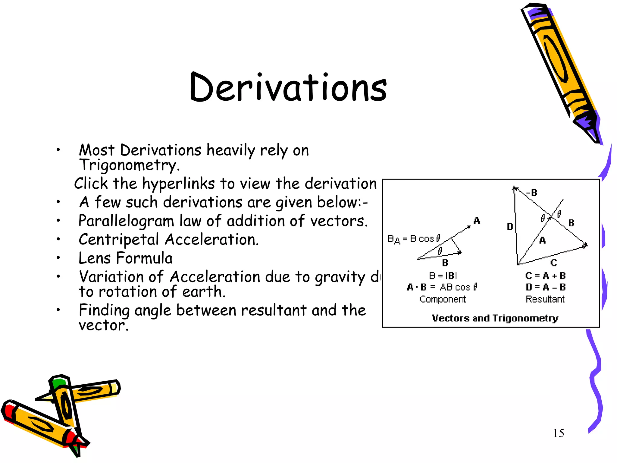 15
Derivations
• Most Derivations heavily rely on
Trigonometry.
Click the hyperlinks to view the derivation
• A few such derivations are given below:-
• Parallelogram law of addition of vectors.
• Centripetal Acceleration.
• Lens Formula
• Variation of Acceleration due to gravity due
to rotation of earth.
• Finding angle between resultant and the
vector.
 