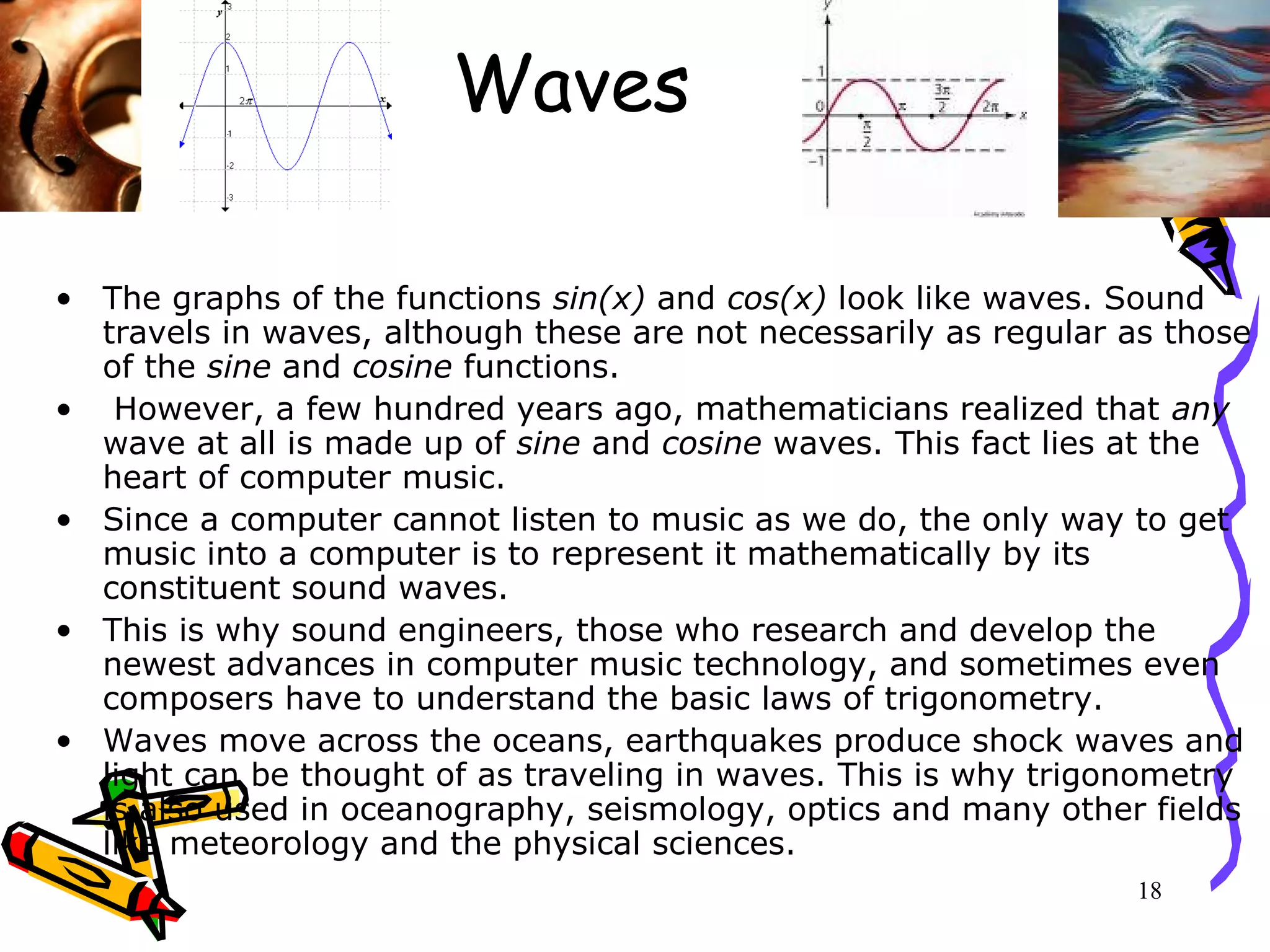 18
Waves
• The graphs of the functions sin(x) and cos(x) look like waves. Sound
travels in waves, although these are not necessarily as regular as those
of the sine and cosine functions.
• However, a few hundred years ago, mathematicians realized that any
wave at all is made up of sine and cosine waves. This fact lies at the
heart of computer music.
• Since a computer cannot listen to music as we do, the only way to get
music into a computer is to represent it mathematically by its
constituent sound waves.
• This is why sound engineers, those who research and develop the
newest advances in computer music technology, and sometimes even
composers have to understand the basic laws of trigonometry.
• Waves move across the oceans, earthquakes produce shock waves and
light can be thought of as traveling in waves. This is why trigonometry
is also used in oceanography, seismology, optics and many other fields
like meteorology and the physical sciences.
 