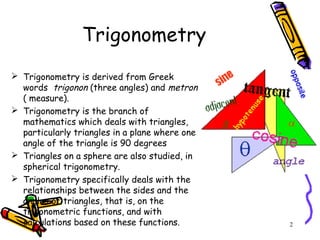 2
 Trigonometry is derived from Greek
words trigonon (three angles) and metron
( measure).
 Trigonometry is the branch of
mathematics which deals with triangles,
particularly triangles in a plane where one
angle of the triangle is 90 degrees
 Triangles on a sphere are also studied, in
spherical trigonometry.
 Trigonometry specifically deals with the
relationships between the sides and the
angles of triangles, that is, on the
trigonometric functions, and with
calculations based on these functions.
Trigonometry
 