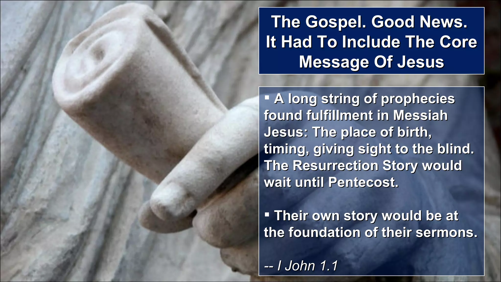 The Gospel. Good News.  It Had To Include The Core Message Of Jesus A long string of prophecies found fulfillment in Messiah Jesus: The place of birth, timing, giving sight to the blind.  The Resurrection Story would wait until Pentecost. Their own story would be at the foundation of their sermons.  -- I John 1.1 