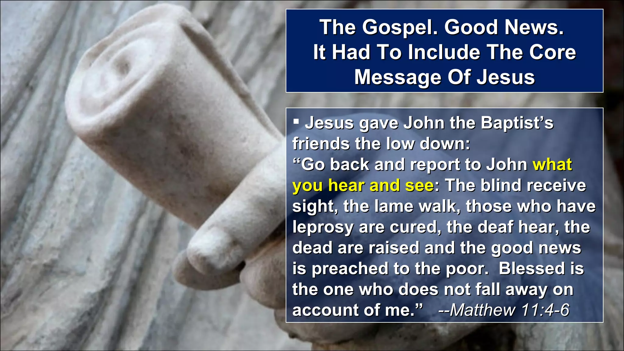 The Gospel. Good News.  It Had To Include The Core Message Of Jesus Jesus gave John the Baptist’s friends the low down:  “Go back and report to John  what you hear and see : The blind receive sight, the lame walk, those who have leprosy are cured, the deaf hear, the dead are raised and the good news is preached to the poor.  Blessed is the one who does not fall away on account of me.”  --Matthew 11:4-6 