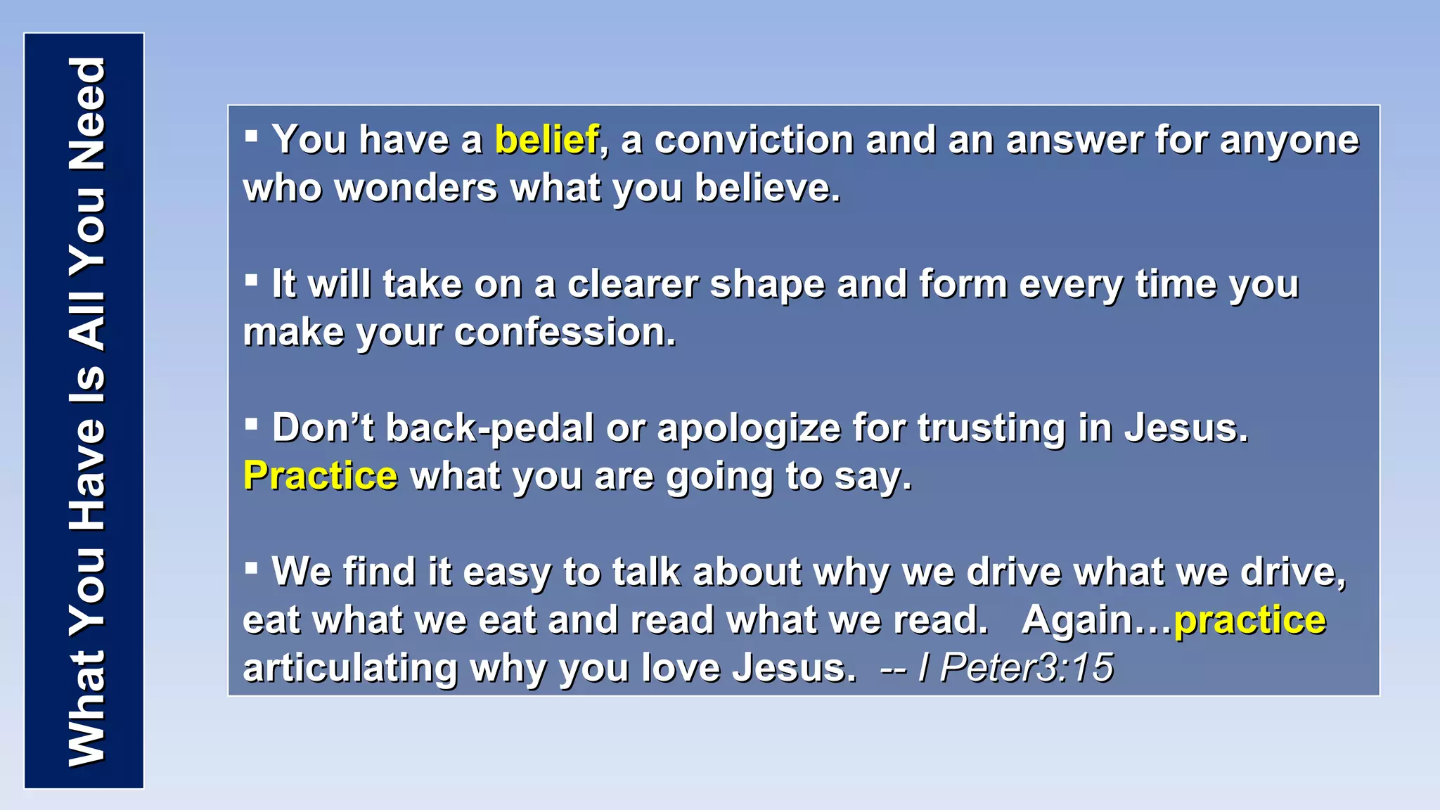 What You Have Is All You Need You have a  belief , a conviction and an answer for anyone who wonders what you believe. It will take on a clearer shape and form every time you make your confession. Don’t back-pedal or apologize for trusting in Jesus.  Practice  what you are going to say. We find it easy to talk about why we drive what we drive, eat what we eat and read what we read.  Again… practice  articulating why you love Jesus.  -- I Peter3:15 