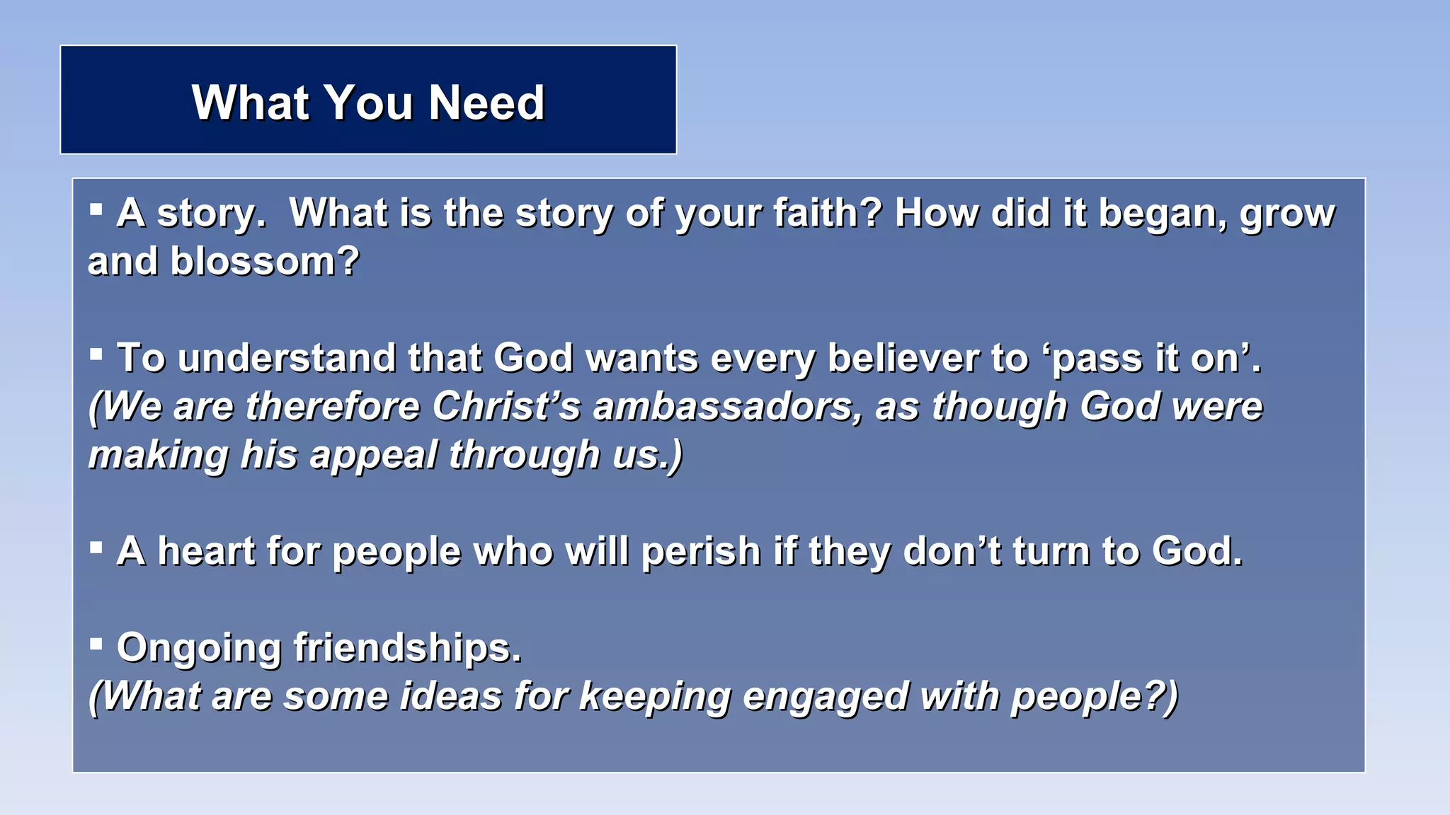 What You Need A story.  What is the story of your faith? How did it began, grow and blossom? To understand that God wants every believer to ‘pass it on’.  (We are therefore Christ’s ambassadors, as though God were making his appeal through us.) A heart for people who will perish if they don’t turn to God. Ongoing friendships.  (What are some ideas for keeping engaged with people?) 