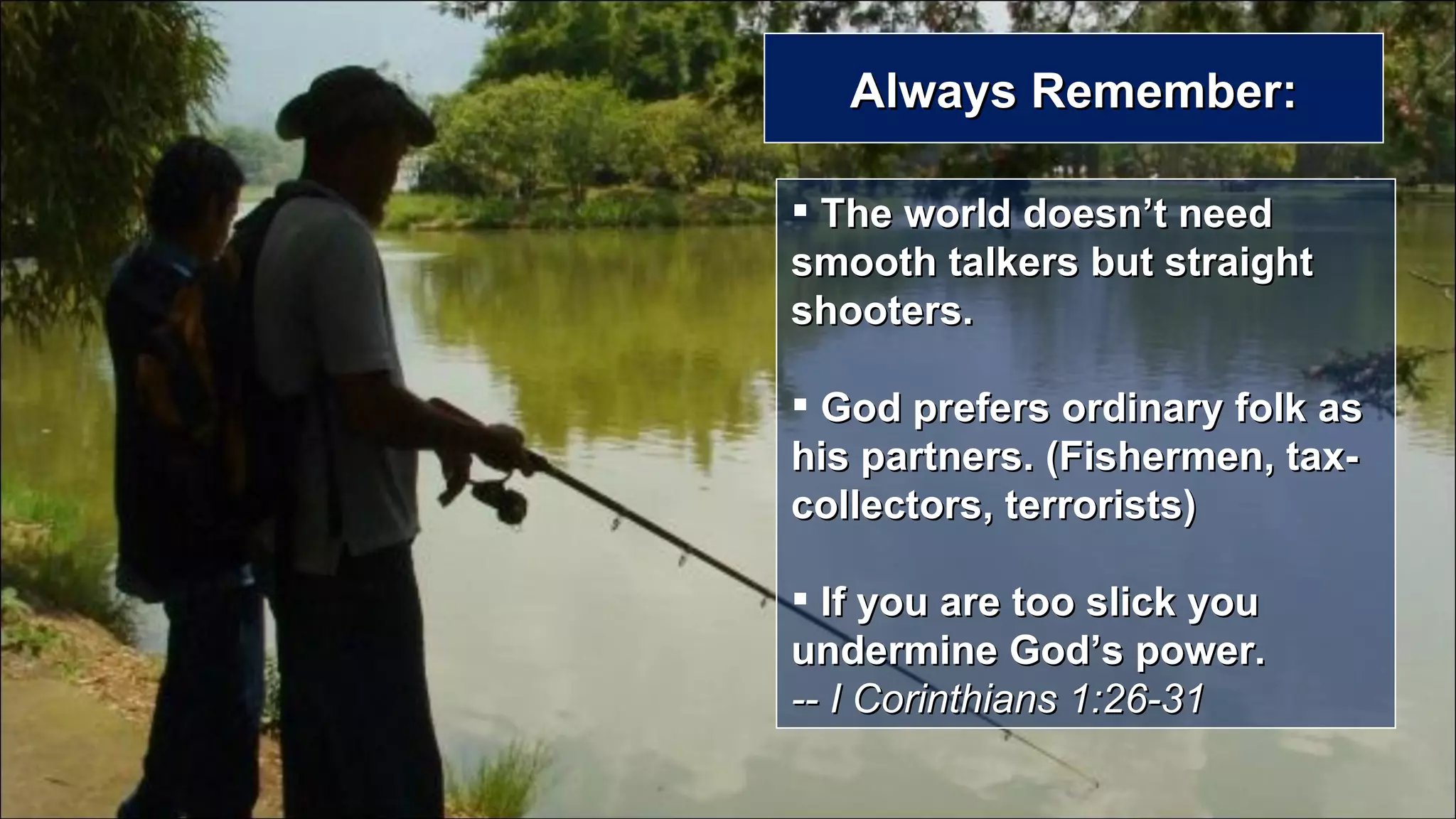 Always Remember: The world doesn’t need smooth talkers but straight shooters. God prefers ordinary folk as his partners. (Fishermen, tax-collectors, terrorists) If you are too slick you undermine God’s power.  -- I Corinthians 1:26-31 