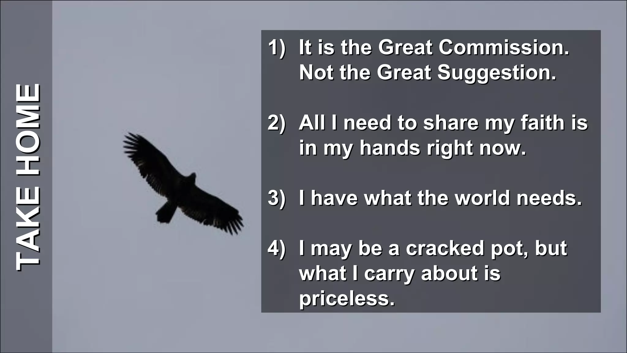 TAKE HOME It is the Great Commission. Not the Great Suggestion. All I need to share my faith is in my hands right now. I have what the world needs.   I may be a cracked pot, but what I carry about is priceless. 