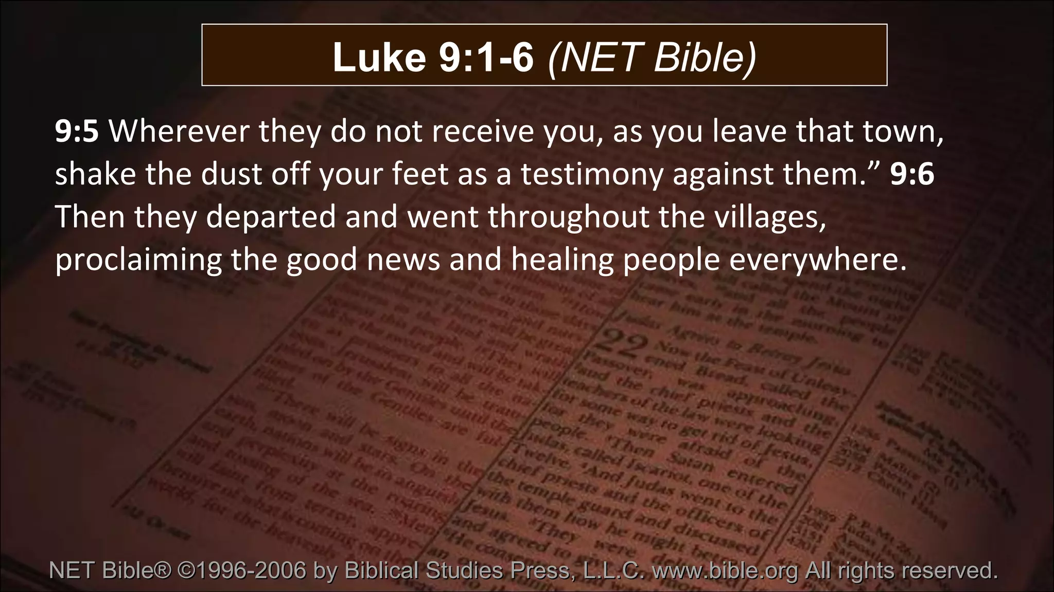 9:5  Wherever they do not receive you, as you leave that town, shake the dust off your feet as a testimony against them.”  9:6  Then they departed and went throughout the villages, proclaiming the good news and healing people everywhere. Luke 9:1-6  (NET Bible) NET Bible® ©1996-2006 by Biblical Studies Press, L.L.C. www.bible.org All rights reserved.  
