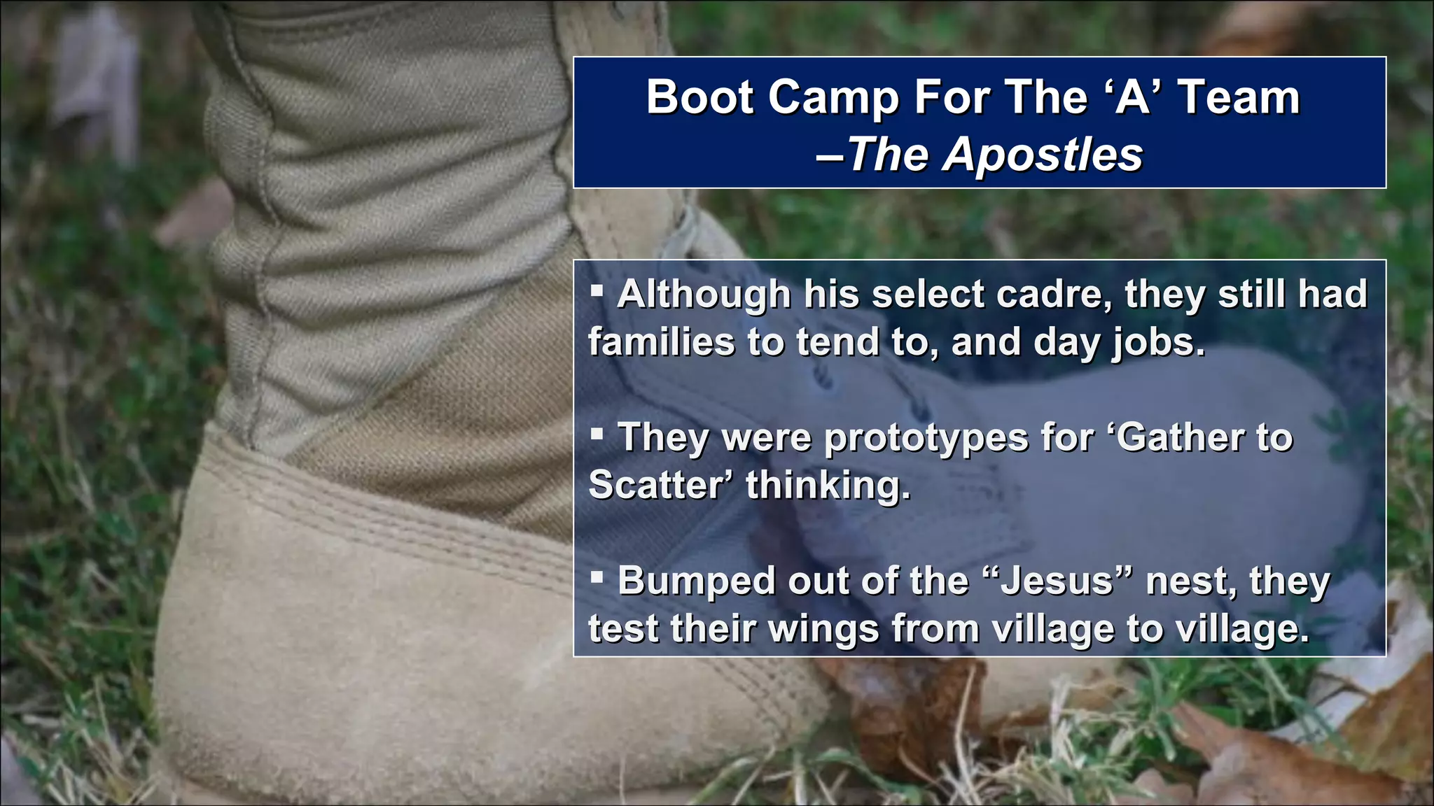 Boot Camp For The ‘A’ Team  –The Apostles Although his select cadre, they still had families to tend to, and day jobs. They were prototypes for ‘Gather to Scatter’ thinking. Bumped out of the “Jesus” nest, they test their wings from village to village. 