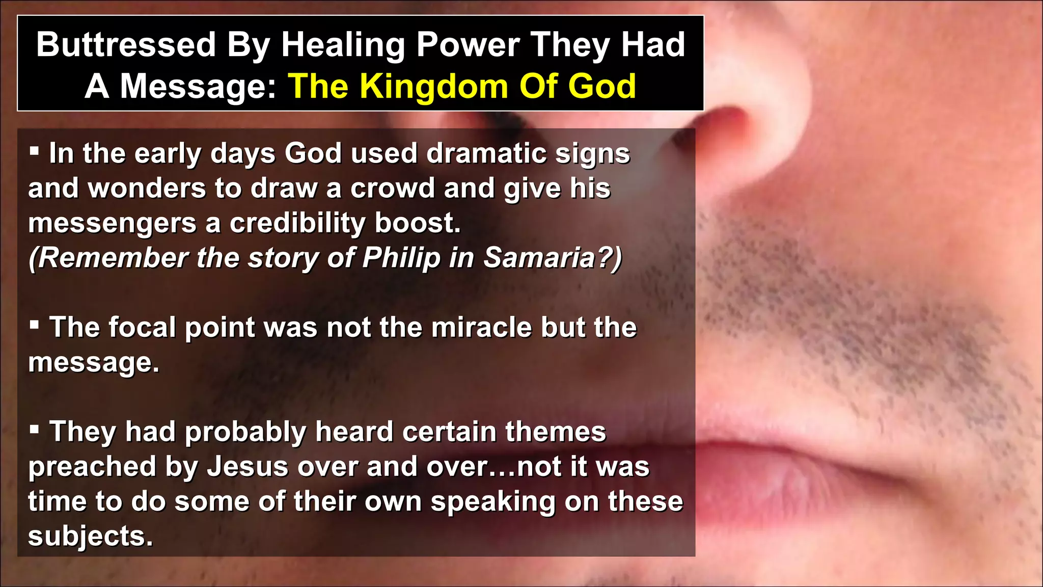 Buttressed By Healing Power They Had A Message:  The Kingdom Of God In the early days God used dramatic signs and wonders to draw a crowd and give his messengers a credibility boost.  (Remember the story of Philip in Samaria?) The focal point was not the miracle but the message. They had probably heard certain themes preached by Jesus over and over…not it was time to do some of their own speaking on these subjects. 