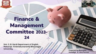 Finance &
Management
Committee 2023-
24
Smt. S. B. Gardi Department of English ,
Maharaja Krishnakumarsinhji Bhavnagar
University.
Prepared by Bhavyata
Kukadiya & Hina Parmar
 