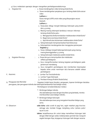 4). Guru melakukan apersepsi dengan mengaitkan pembelajaransebelumnya
2. Kegiatan Inti : 1. Siswa mendengarkan video tentang sholat Duha
2. Siswa mendengarkan penjelasan guru tentang shalat duha sesuai
video
Latihan 1 :
Siswa mengisi LKPD untuk video yang ditayangkan secara
terpisah.
Latihan 2 :
1. Siswa akan dibagi menjadi beberapa kelompok yang terdiri
dari 4-5 orang
2. Masing-masing kelompok berdiskusi mencari informasi
tentang sholat Duha yaitu :
a. Mengapa kita direkomendasikan melaksanakan sholat Duha?
b. Bagaimana cara kerja sholat Duha?
c. Apa hikmah atau keutamaan melaksanakan sholat Duha?
3. Setiap kelompok mempresentasikan hasil diskusinya
4. Kelompok lain mendengarkan dan mengajukan pertanyaan
Kegiatan 3 :
1. Siswa didibagi menjadi beberapa kelompok yang masing-
masing beranggotakan 4-5 orang
2. Setiap kelompok melakukan praktik sholat Duha
3. Kegiatan Penutup : 1. Siswa dan guru menyimpulkan dan melakukan
refleksi pembelajaran.
2. Guru menginformasikan tentang kegiatan pembelajaran pada
pertemuan mendatang.
3. Guru mengakhiri pembelajaran dan memberikan kesempatan
kepada siswa untuk memimpin do’a bersama setelah selesai
pembelajaran
F. Asesmen : 1. Lembar Tes Tertulis/Individu
2. Lembar Tugas Kelompok
3. Penilaian Kinerja (Praktik Sholat Duha)
G. Pengayaan dan Remidial : Kegiatan tindak lanjut (koreksi, pengayaan, layanan bimbingan dan/atau
penugasan, dan penugasan individu dan kelompok berdasarkan hasil belajar siswa).
Pembelajaran remedial dilakukan melalui:
1. Bimbingan belajar individu
Jika ada beberapa siswa dengan kesulitan yang berbeda, mereka
membutuhkan saran belajar individu.
2. Bimbingan belajar kelompok
Jika ada beberapa siswa yang mengalami kesulitan belajar yang
sama.
H. Glosarium salat duha: salat sunah di pagi hari, sejak matahari pagi kira-kira
setinggi satu tombak hingga menjelang zuhur (antara pukul
09.00-11.00)
takwa: terpeliharanya diri untuk tetap memelihara hubungan baik
dengan Allah dengan selalu melaksanakan perintah dan menjauhi
segala larangan-Nya; terjaganya hubungan baik dengan sesama
 