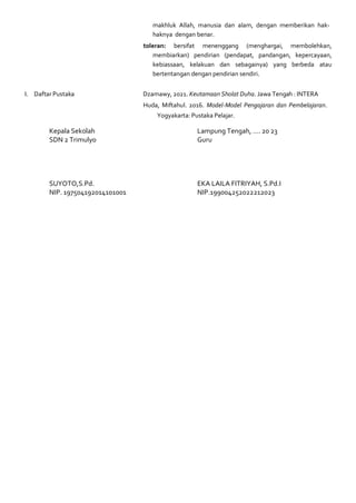 makhluk Allah, manusia dan alam, dengan memberikan hak-
haknya dengan benar.
toleran: bersifat menenggang (menghargai, membolehkan,
membiarkan) pendirian (pendapat, pandangan, kepercayaan,
kebiassaan, kelakuan dan sebagainya) yang berbeda atau
bertentangan dengan pendirian sendiri.
I. Daftar Pustaka Dzamawy, 2021. Keutamaan Sholat Duha. Jawa Tengah : INTERA
Huda, Miftahul. 2016. Model-Model Pengajaran dan Pembelajaran.
Yogyakarta: Pustaka Pelajar.
Kepala Sekolah
SDN 2 Trimulyo
SUYOTO,S.Pd.
NIP. 197504192014101001
Lampung Tengah, …. 20 23
Guru
EKA LAILA FITRIYAH, S.Pd.I
NIP.199004252022212023
 