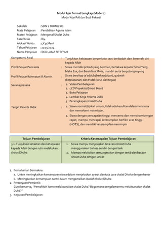 Modul Ajar Format Lengkap (Model 2)
Modul AjarPAI dan Budi Pekerti
Sekolah :SDN 2 TRIMULYO
Mata Pelajaran :Pendidikan Agama Islam
Materi Pelajaran : Mengenal Sholat Duha
Fase/Kelas :B/4
Alokasi Waktu :4X35Menit
Tahun Pelajaran : 2023/2024
Nama Penyusun : EKA LAILA FITRIYAH
Kompetensi Awal :
Profil Pelajar Pancasila :
Profil Pelajar Rahmatan lil Alamin :
Sarana prasana :
Target Peserta Didik :
Tunjukkan kebiasaan berperilaku taat beribadah dan berserah diri
kepada Allah
Siswa memiliki pribadi yang beriman, bertakwa kepada TuhanYang
Maha Esa, dan Berakhlak Mulia, mandiri serta bergotong royong
Siswa bersikap ta’addub (berkeadaban), qudwah
(keteladanan) dan I’tidal (lurus dan tegas)
1. Video Pembelajaran
2. LCD Proyektor/Smart Board
3. Buku Pelajaran
4. Lembar Kerja Peserta Didik
5. Perlengkapan sholat Duha
1. Siswa normal/tipikal: umum, tidak ada kesulitan dalammencerna
dan memahami materi ajar.
2. Siswa dengan pencapaian tinggi: mencerna dan memahamidengan
cepat, mampu mencapai keterampilan berfikir aras tinggi
(HOTS), dan memiliki keterampilan memimpin
Tujuan Pembelajaran Kriteria Ketercapaian Tujuan Pembelajaran
3.1. Tunjukkan ketaatan dan ketaqwaan
kepada Allah dengan rutin melakukan
shalat Dhuha
1. Siswa mampu menjelaskan tata cara sholat Duha
menggunakan bahasa sendiri dengan baik
2. Mampu melakukan semua gerakan dengan tertib dan bacaan
sholat Duha dengan lancar
1. Pemahaman Bermakna:
a. Untuk meningkatkan kemampuan siswa dalam menjelaskan syarat dan tata cara shalat Dhuha dengan benar
b. Meningkatkan kemampuan santri dalam mengamalkan ibadah sholat Dhuha
2. Pertanyaan Pemantik:
Guru bertanya, “Pernahkah kamu melaksanakan shalat Duha? Bagaimana pengalamanmu melaksanakan shalat
Duha?”
3. Kegiatan Pembelajaran:
 
